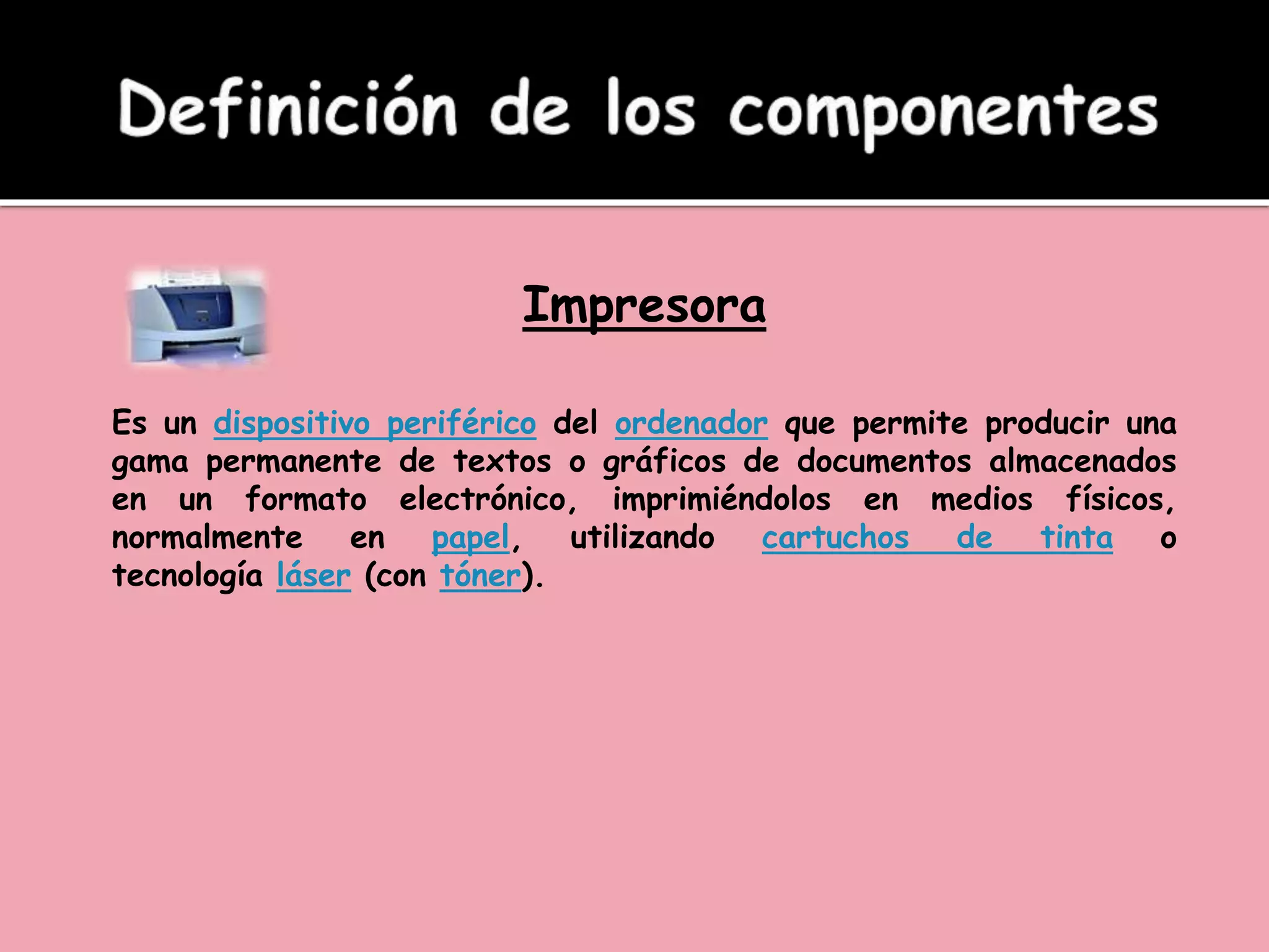Impresora
Es un dispositivo periférico del ordenador que permite producir una
gama permanente de textos o gráficos de documentos almacenados
en un formato electrónico, imprimiéndolos en medios físicos,
normalmente en papel, utilizando cartuchos de tinta o
tecnología láser (con tóner).
 