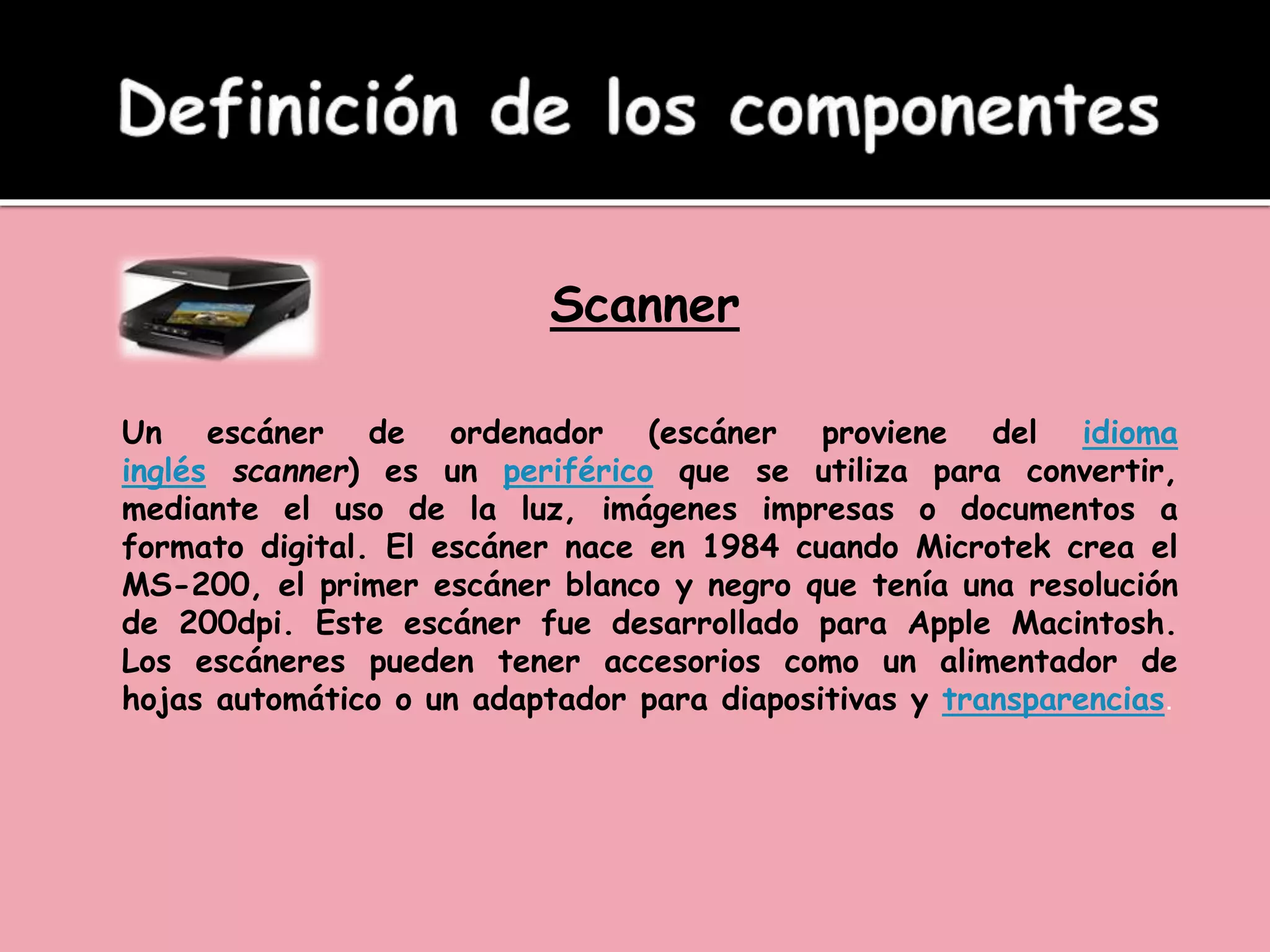 Scanner
Un escáner de ordenador (escáner proviene del idioma
inglés scanner) es un periférico que se utiliza para convertir,
mediante el uso de la luz, imágenes impresas o documentos a
formato digital. El escáner nace en 1984 cuando Microtek crea el
MS-200, el primer escáner blanco y negro que tenía una resolución
de 200dpi. Este escáner fue desarrollado para Apple Macintosh.
Los escáneres pueden tener accesorios como un alimentador de
hojas automático o un adaptador para diapositivas y transparencias.
 
