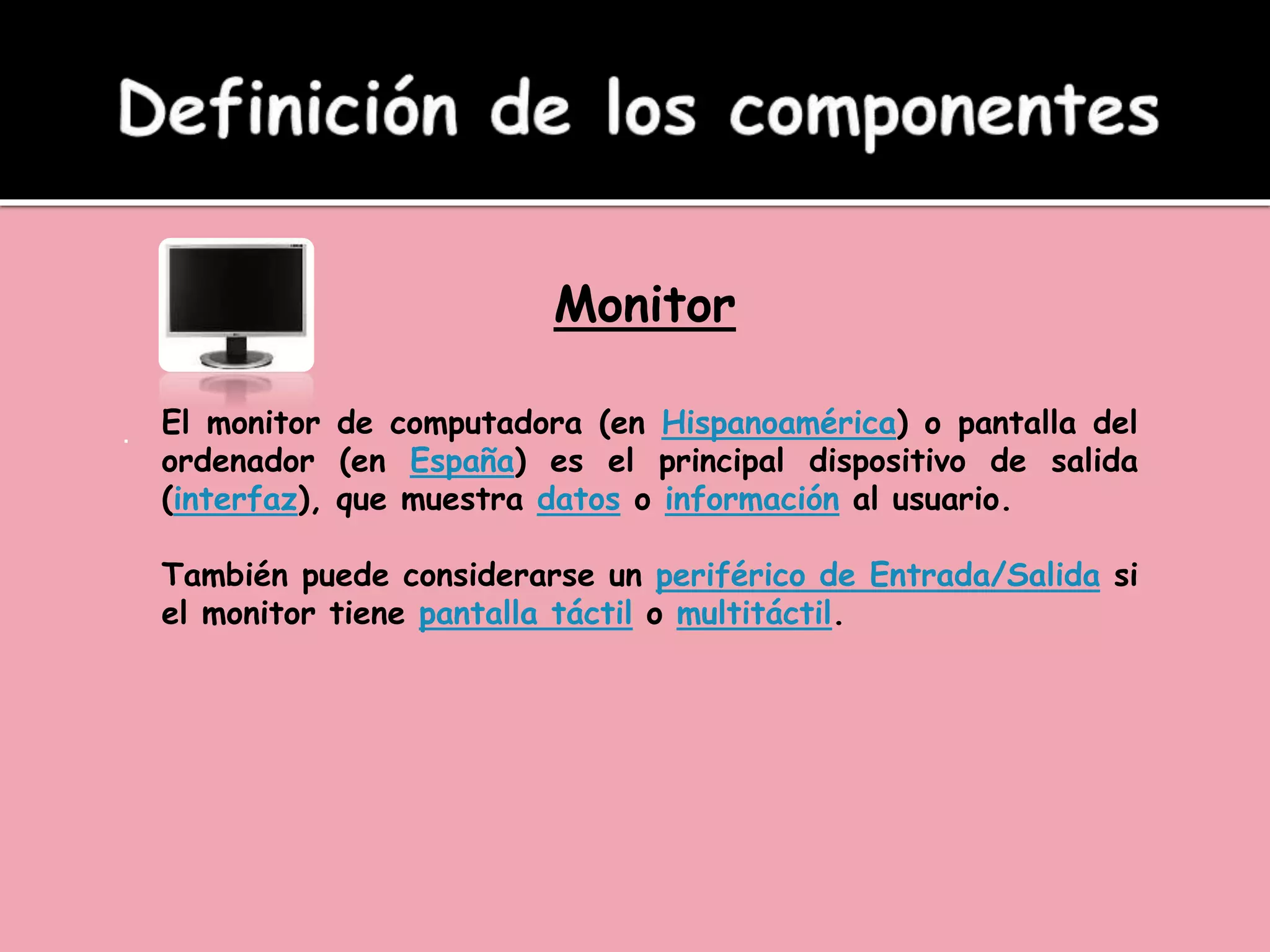 Monitor
. El monitor de computadora (en Hispanoamérica) o pantalla del
ordenador (en España) es el principal dispositivo de salida
(interfaz), que muestra datos o información al usuario.
También puede considerarse un periférico de Entrada/Salida si
el monitor tiene pantalla táctil o multitáctil.
 