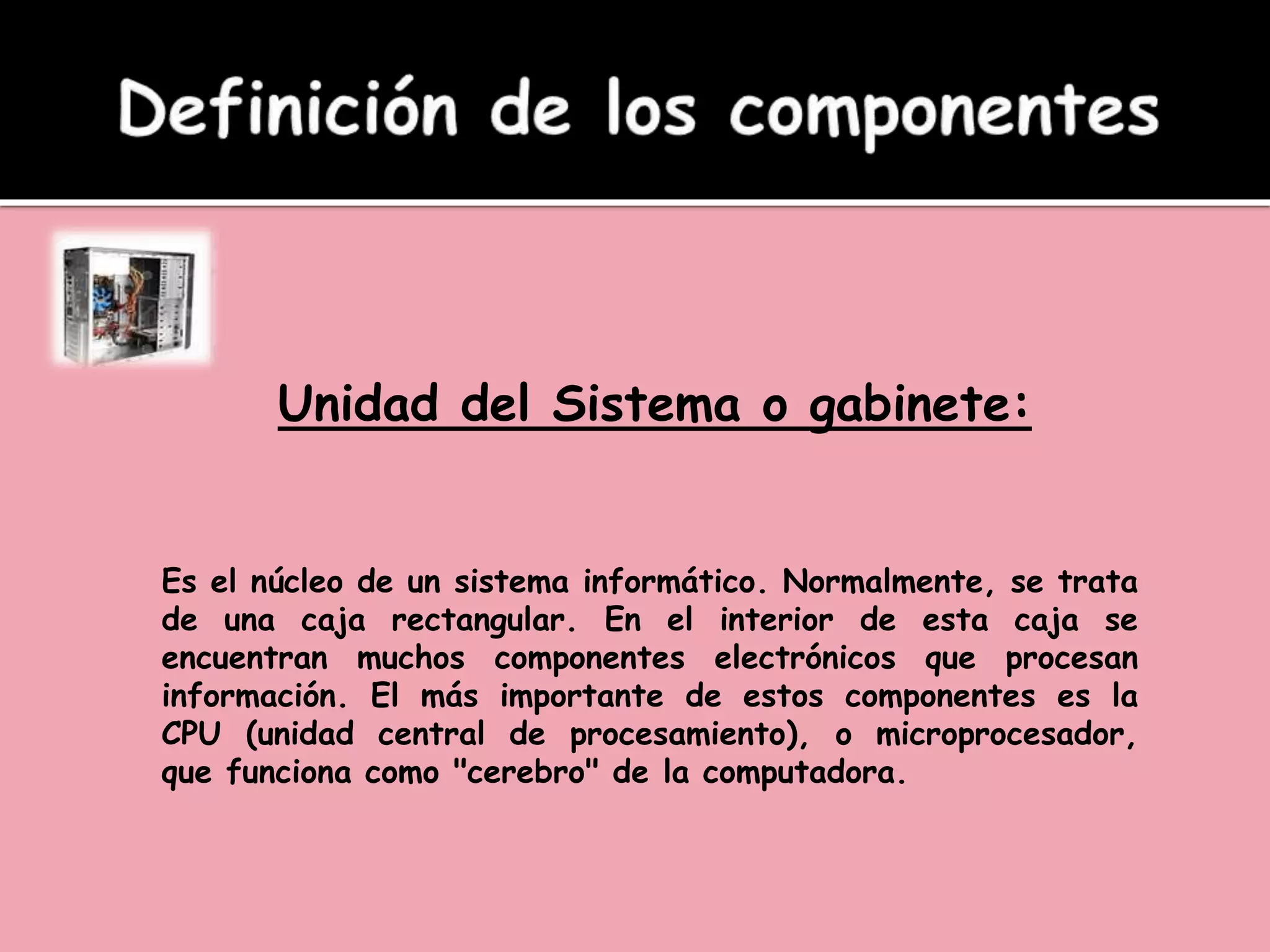Unidad del Sistema o gabinete:
Es el núcleo de un sistema informático. Normalmente, se trata
de una caja rectangular. En el interior de esta caja se
encuentran muchos componentes electrónicos que procesan
información. El más importante de estos componentes es la
CPU (unidad central de procesamiento), o microprocesador,
que funciona como "cerebro" de la computadora.
 