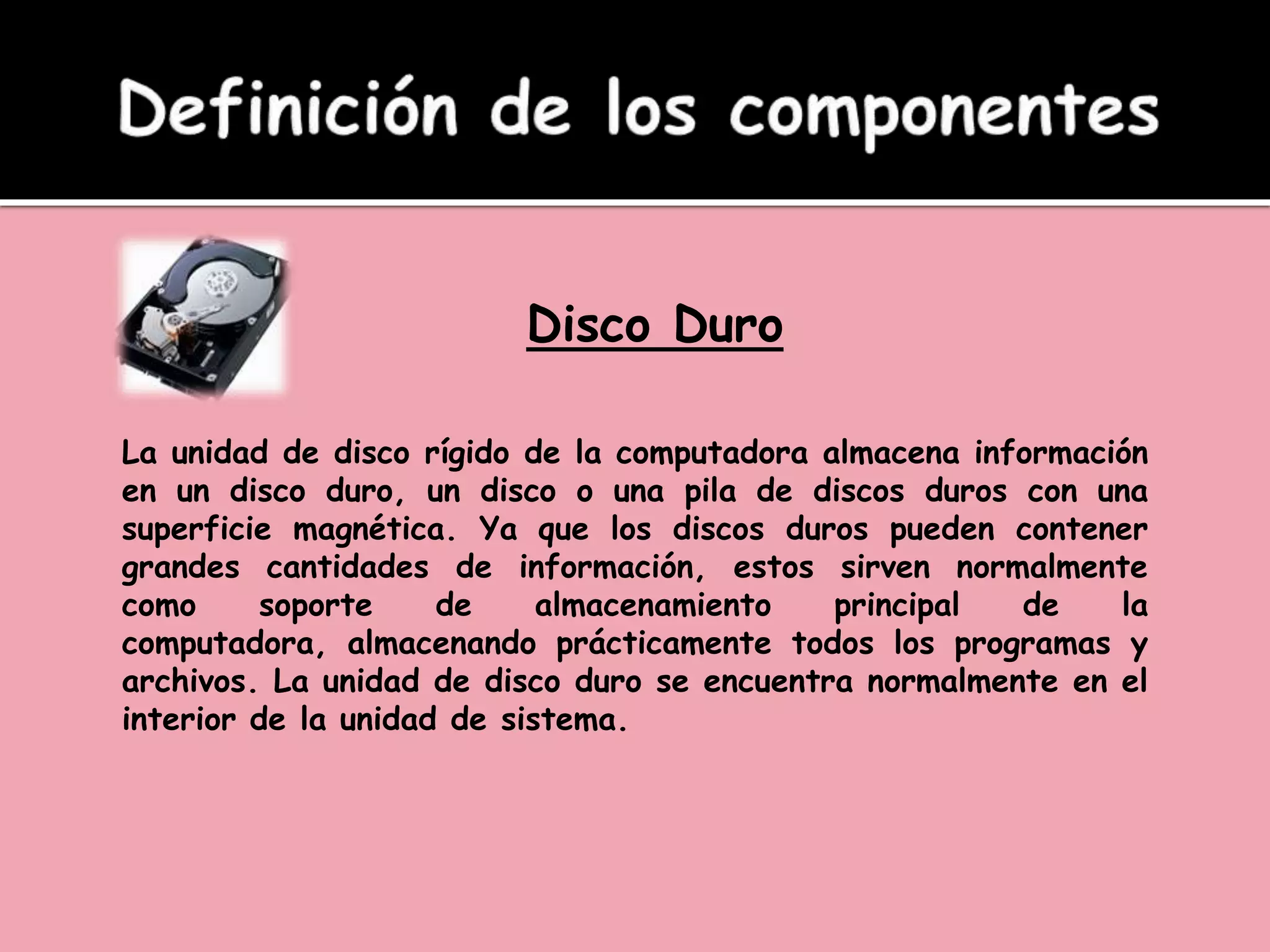 Disco Duro
La unidad de disco rígido de la computadora almacena información
en un disco duro, un disco o una pila de discos duros con una
superficie magnética. Ya que los discos duros pueden contener
grandes cantidades de información, estos sirven normalmente
como soporte de almacenamiento principal de la
computadora, almacenando prácticamente todos los programas y
archivos. La unidad de disco duro se encuentra normalmente en el
interior de la unidad de sistema.
 