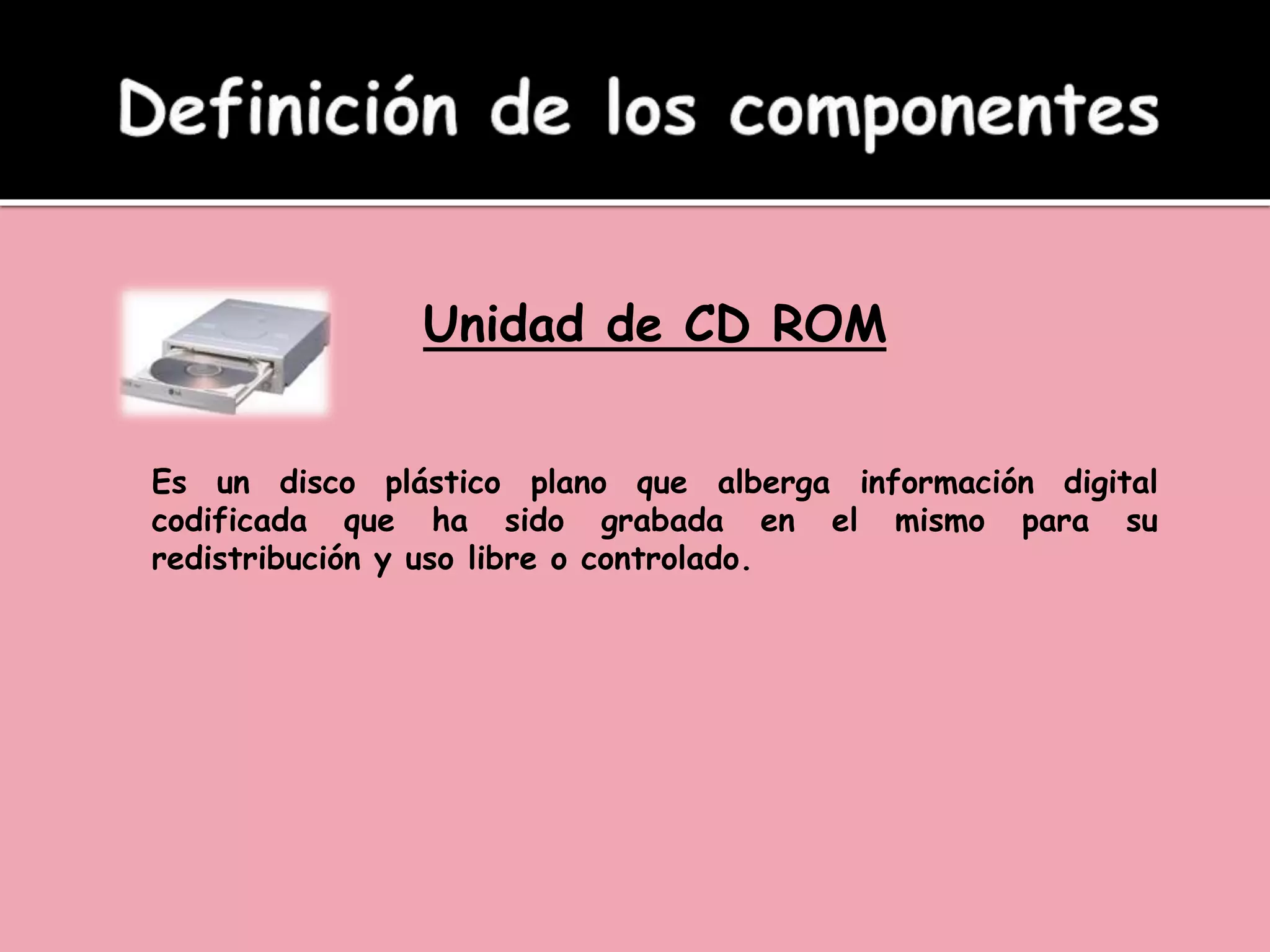 Unidad de CD ROM
Es un disco plástico plano que alberga información digital
codificada que ha sido grabada en el mismo para su
redistribución y uso libre o controlado.
 