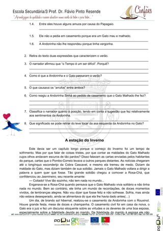 1.4.   Entre eles houve alguns amuos por causa do Papagaio.
              _________________________________________________________________

       1.5.   Ele não a pedia em casamento porque era um Gato mau e malhado.
              _________________________________________________________________
       1.6.   A Andorinha não lhe respondeu porque tinha vergonha.
              _________________________________________________________________

   2. Retira do texto duas expressões que caracterizem o verão.
      _______________________________________________________________________
   3. O narrador afirmou que “o Tempo é um ser difícil”. Porquê?
      _______________________________________________________________________
      _______________________________________________________________________
   4. Como é que a Andorinha e o Gato passaram o verão?
      _______________________________________________________________________
      _______________________________________________________________________
   5. O que causava os “arrufos” entre ambos?
      _______________________________________________________________________
   6. Como reagiu a Andorinha Sinhá ao pedido de casamento que o Gato Malhado lhe fez?
      _______________________________________________________________________
      _______________________________________________________________________
      _______________________________________________________________________
   7. Classifica o narrador quanto à posição, tendo em conta a sugestão que fez relativamente
      aos sentimentos da Andorinha.
      _______________________________________________________________________
   8. Que significado se pode retirar do leve tocar da asa esquerda da Andorinha no Gato?
      _______________________________________________________________________
      _______________________________________________________________________


                                 A estação do Inverno

        Este devia ser um capítulo longo porque o começo do Inverno foi um tempo de
sofrimento. Mas por que falar de coisas tristes, por que contar as maldades do Gato Malhado
cujos olhos andavam escuros de tão pardos? Disso falavam as cartas enviadas pelos habitantes
do parque, cartas que o Pombo-Correio levava a outros parques distantes. As notícias chegaram
até o longínquo esconderijo da Cobra Cascavel, e mesmo ela tremeu de medo. Diziam da
maldade do Gato, mas diziam também de sua solidão. Jamais o Gato Malhado voltara a dirigir a
palavra a quem quer que fosse. Tão grande solidão chegou a comover a Rosa-Chá, que
confidenciou ao Jasmineiro, seu recente amante:
        — Coitado! Vive tão sozinho, não tem nada no mundo...
        Enganava-se a Rosa-Chá quando pensava que o Gato Malhado vivia solitário e não tinha
nada no mundo. Bem ao contrário, ele tinha um mundo de recordações, de doces momentos
vividos, de lembranças alegres. Não vou dizer que fosse feliz e não sofresse. Sofria, mas ainda
não estava desesperado, ainda se alimentava do que ela lhe havia dado antes(…)
        Um dia, de brando sol hibernal, realizou-se o casamento da Andorinha com o Rouxinol.
Houve grande festa, mesa de doces e champanha. O casamento civil foi em casa da noiva, o
Galo era o juiz e fez um discurso eloquente sobre as virtudes e os deveres de uma boa esposa,
                                                                                                  Página 5




especialmente sobre a fidelidade devida ao marido. Da fidelidade do marido à esposa ele não
 