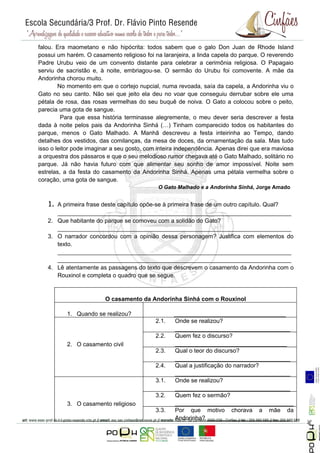 falou. Era maometano e não hipócrita: todos sabem que o galo Don Juan de Rhode Island
possui um harém. O casamento religioso foi na laranjeira, a linda capela do parque. O reverendo
Padre Urubu veio de um convento distante para celebrar a cerimônia religiosa. O Papagaio
serviu de sacristão e, à noite, embriagou-se. O sermão do Urubu foi comovente. A mãe da
Andorinha chorou muito.
        No momento em que o cortejo nupcial, numa revoada, saía da capela, a Andorinha viu o
Gato no seu canto. Não sei que jeito ela deu no voar que conseguiu derrubar sobre ele uma
pétala de rosa, das rosas vermelhas do seu buquê de noiva. O Gato a colocou sobre o peito,
parecia uma gota de sangue.
         Para que essa história terminasse alegremente, o meu dever seria descrever a festa
dada à noite pelos pais da Andorinha Sinhá (…) Tinham comparecido todos os habitantes do
parque, menos o Gato Malhado. A Manhã descreveu a festa inteirinha ao Tempo, dando
detalhes dos vestidos, das comilanças, da mesa de doces, da ornamentação da sala. Mas tudo
isso o leitor pode imaginar a seu gosto, com inteira independência. Apenas direi que era maviosa
a orquestra dos pássaros e que o seu melodioso rumor chegava até o Gato Malhado, solitário no
parque. Já não havia futuro com que alimentar seu sonho de amor impossível. Noite sem
estrelas, a da festa do casamento da Andorinha Sinhá. Apenas uma pétala vermelha sobre o
coração, uma gota de sangue.
                                             O Gato Malhado e a Andorinha Sinhá, Jorge Amado


   1. A primeira frase deste capítulo opõe-se à primeira frase de um outro capítulo. Qual?
      _______________________________________________________________________
   2. Que habitante do parque se comoveu com a solidão do Gato?
      _______________________________________________________________________
   3. O narrador concordou com a opinião dessa personagem? Justifica com elementos do
      texto.
      _______________________________________________________________________
      _______________________________________________________________________
   4. Lê atentamente as passagens do texto que descrevem o casamento da Andorinha com o
      Rouxinol e completa o quadro que se segue.



                         O casamento da Andorinha Sinhá com o Rouxinol

          1. Quando se realizou?                   __________________________________
                                            2.1.   Onde se realizou?
                                                   ___________________________________
                                            2.2.   Quem fez o discurso?
          2. O casamento civil                     __________________________________
                                            2.3.   Qual o teor do discurso?
                                                   ___________________________________
                                            2.4.   Qual a justificação do narrador?
                                                   ___________________________________
                                            3.1.   Onde se realizou?
                                                   ___________________________________
                                            3.2.   Quem fez o sermão?
          3. O casamento religioso                 ____________________________________
                                            3.3.   Por que motivo chorava a mãe da
                                                                                                   Página 5




                                                   Andorinha? _________________________
 