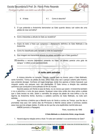 4. A festa                     4.1.   Como é descrita?
                                                ____________________________________


   5. O que pretendia a Andorinha demonstrar ao Gato quando deixou cair sobre ele uma
      pétala de rosa vermelha?
      _______________________________________________________________________
      _______________________________________________________________________
   6. Como interpretas a atitude do Gato ao recebê-la?
      _______________________________________________________________________
      _______________________________________________________________________
   7. Copia do texto a frase que comprova o afastamento definitivo do Gato Malhado e da
      Andorinha.
      _______________________________________________________________________
   8. Como foi classificada pelo narrador a noite do casamento?
      _______________________________________________________________________
   9. Que imagem era transmitida através da pétala vermelha que o Gato guardou?
      _______________________________________________________________________
   10.Identificao recurso expressivo presente na frase “(A pétala) parecia uma gota de
      sangue.” e refere a sua expressividade.
      _______________________________________________________________________
      _______________________________________________________________________

                                A noite sem estrelas

       A música doía-lhe no coração. Canção nupcial para os noivos; para o Gato Malhado,
canto funerário. Tomou da pétala de rosa, olhou mais uma vez o parque coberto pelo Inverno,
saiu andando devagar. Conhece um lugar longínquo, onde vive apenas a Cobra Cascavel, que
ninguém aceita nos parques nem nas plantações. O Gato tomou a direção dos estreitos
caminhos que conduzem à encruzilhada do fim do mundo.
       Quando passou em frente à casa da festa, viu os noivos que saíam. A Andorinha também
o viu e adivinhou o rumo de seus passos. Qualquer coisa rolou então dos céus sobre a pétala
que o Gato levava na mão. Sobre o vermelho de sangue da pétala de rosa brilhou a luz da
lágrima da Andorinha Sinhá. Iluminou o solitário caminho do Gato Malhado, na noite sem
estrelas.
       Aqui termina a história que a Manhã ouviu do Vento e contou ao Tempo, que lhe deu a
prometida rosa azul. Em certos dias de Primavera a Manhã coloca sobre o luminoso vestido
essa rosa azul de antigas idades. E então se diz que faz uma esplêndida manhã toda azul.
       AMÉM (concluiu o Papagaio)
                                                                Paris, novembro de 1948

                                        O Gato Malhado e a Andorinha Sinhá, Jorge Amado

   1. Haverá alguma relação entre o título “A noite sem estrelas” e os sentimentos do Gato?
      _______________________________________________________________________
                                                                                              Página 5




      _______________________________________________________________________
 
