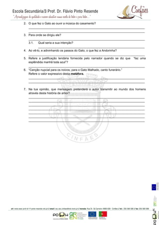 2. O que fez o Gato ao ouvir a música do casamento?
   _______________________________________________________________________
   _______________________________________________________________________
3. Para onde se dirigiu ele?
   _______________________________________________________________________
   3.1.   Qual seria a sua intenção?
          _________________________________________________________________
4. Ao vê-lo, e adivinhando os passos do Gato, o que fez a Andorinha?
   _______________________________________________________________________
5. Refere a justificação lendária fornecida pelo narrador quando se diz que “faz uma
   esplêndida manhã toda azul”?
   _______________________________________________________________________
6. “Canção nupcial para os noivos; para o Gato Malhado, canto funerário.”
   Refere o valor expressivo desta metáfora.
   _______________________________________________________________________
   _______________________________________________________________________

7. Na tua opinião, que mensagem pretenderá o autor transmitir ao mundo dos homens
   através desta história de amor?
   _______________________________________________________________________
   _______________________________________________________________________
   _______________________________________________________________________
   _______________________________________________________________________
   _______________________________________________________________________
   _______________________________________________________________________
   _______________________________________________________________________




                                                                                       Página 5
 