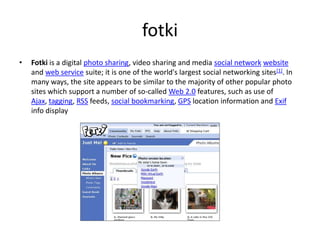 fotkiFotki is a digital photo sharing, video sharing and media social networkwebsite and web service suite; it is one of the world's largest social networking sites[1]. In many ways, the site appears to be similar to the majority of other popular photo sites which support a number of so-called Web 2.0 features, such as use of Ajax, tagging, RSS feeds, social bookmarking, GPS location information and Exif info display