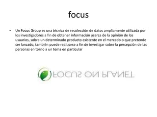 focusUn FocusGroup es una técnica de recolección de datos ampliamente utilizada por los investigadores a fin de obtener información acerca de la opinión de los usuarios, sobre un determinado producto existente en el mercado o que pretende ser lanzado, también puede realizarse a fin de investigar sobre la percepción de las personas en torno a un tema en particular