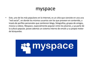 myspaceEste, uno de los más populares en la Internet, es un sitio que consiste en una una "red social", en donde los mismos usuarios son los que proveen en contenido, a través de perfiles personales que contienen blogs, fotografías, grupos de amigos, música y videos. Myspace, especialmente popular entre los jóvenes, y ya parte de la cultura popular, posee además un sistema interno de emails y su propio motor de búsquedas.