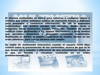 El término multimedia se utiliza para referirse a cualquier objeto o
sistema que utiliza múltiples medios de expresión físicos o digitales
para presentar o comunicar información. De allí la expresión
multimedios. Los medios pueden ser variados, desde texto e
imágenes, hasta animación, sonido, video, etc. También se puede
calificar como multimedia a los medios electrónicos u otros medios
que permiten almacenar y presentar contenido multimedia.
Multimedia es similar al empleo tradicional de medios mixtos en las
artes plásticas, pero con un alcance más amplio.
Se habla de multimedia interactiva cuando el usuario tiene libre
control sobre la presentación de los contenidos, acerca de qué es lo
que desea ver y cuando; a diferencia de una presentación lineal, en
la que es forzado a visualizar contenido en un orden
predeterminado.(3)
 