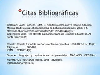 *
Calderoni, José; Pacheco, Edith. El hipertexto como nuevo recurso didáctico.
Mexico: Red Revista Latinoamericana de Estudios Educativos, 2006. p 5.
http://site.ebrary.com/lib/unemisp/Doc?id=10122896&ppg=5
Copyright © 2006. Red Revista Latinoamericana de Estudios Educativos. All
rights reserved.(1)
Revista: Revista Española de Documentación Científica, 1990 ABR-JUN; 13 (2)
Página(s): 685-709
ISSN: 02100614(2)
Soporte, lenguaje y aplicaciones empresariales MARIANO CEBRIAN
HERREROS PEARSON Madrid, 2005 - 252 pags.
ISBN 84-205-4222-9 (3)
 