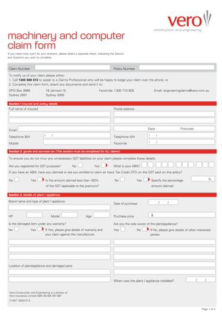 machinery and computer
claim form
If you need more room for your answers, please attach a separate sheet, indicating the Section
and Question you wish to complete.



Claim Number	                                                                      	 Policy Number	
To notify us of your claim please either:
1. Call 1300 888 073 to speak to a Claims Professional who will be happy to lodge your claim over the phone, or
2. Complete this claim form, attach any documents and send it to:
GPO Box 3999	                         18 Jamison St	                       Facsimile: 1300 710 929	                     Email: engineeringclaims@vero.com.au
Sydney 2001	                          Sydney 2000

Section 1 insured and policy details
Full name of insured		                                                                 Postal address

                                                                                   	

                                                                                   	

Email	                                                                             	    	                      State	                      Postcode

                                  (       )                                                                     (        )
Telephone B/H	                                                                     	 Telephone A/H	
                                                                                                                (        )
Mobile	                                                                            	 Facsimile	

Section 2 goods and services tax (This section must be completed for ALL claims)

To ensure you do not incur any unnecessary GST liabilities on your claim please complete these details.

Are you registered for GST purposes?	                   No             Yes             What is your ABN?
If you have an ABN, have you claimed or are you entitled to claim an Input Tax Credit (ITC) on the GST paid on this policy?

No                  Yes               Is the amount claimed less than 100% 	           No                Yes        Specify the percentage	        	              %
	                                     of the GST applicable to the premium?		                                       amount claimed

Section 3 details of plant / appliance
Brand name and type of plant / appliance                                                                        	            /	   /
                                                                                       Date of purchase	


HP 	                          	          Model               	   Age                   Purchase price	              $

Is the damaged item under any warranty?                                                Are you the sole owner of the plant/appliance?
No                  Yes           I
                                  f Yes, please give details of warranty and          Yes               No         I
                                                                                                                    f No, please give details of other interested
                                  your claim against the manufacturer                                               parties




Location of plant/appliance and damaged parts



                                                                                       When was the plant / appliance installed?	              	       /	     /


 Vero Construction and Engineering is a division of
 Vero Insurance Limited ABN 48 005 297 807
 V1407 15/02/10 A


                                                                                                                                                            Page 1 of 4
 