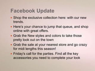 Facebook Update 
 Shop the exclusive collection here: with our new 
trends. 
 Here’s your chance to jump that queue, and shop 
online with great offers. 
 Grab the New styles and colors to take those 
pretty look out on the town 
 Grab the sale at your nearest store and go crazy 
for midi lengths this season! 
 Friday's call for the parties. Find all the key 
accessories you need to complete your look 
 