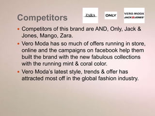 Competitors 
 Competitors of this brand are AND, Only, Jack & 
Jones, Mango, Zara. 
 Vero Moda has so much of offers running in store, 
online and the campaigns on facebook help them 
built the brand with the new fabulous collections 
with the running mint & coral color. 
 Vero Moda’s latest style, trends & offer has 
attracted most off in the global fashion industry. 
 