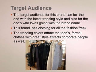 Target Audience 
 The target audience for this brand can be the 
one with the latest trending style and also for the 
one’s who loves going with the brand name. 
 This brand has clothing for all the fashion freak. 
 The trending colors attract the teen’s, formal 
clothes with great style attracts corporate people 
as well. 
 