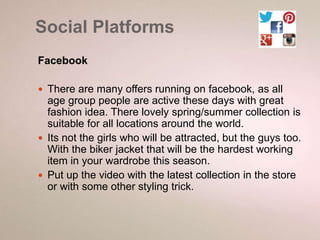 Social Platforms 
Facebook 
 There are many offers running on facebook, as all 
age group people are active these days with great 
fashion idea. There lovely spring/summer collection is 
suitable for all locations around the world. 
 Its not the girls who will be attracted, but the guys too. 
With the biker jacket that will be the hardest working 
item in your wardrobe this season. 
 Put up the video with the latest collection in the store 
or with some other styling trick. 
 
