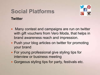 Social Platforms 
Twitter 
 Many contest and campaigns are run on twitter 
with gift vouchers from Vero Moda, that helps in 
brand awareness reach and impression. 
 Push your blog articles on twitter for promoting 
your brand 
 For young professional give styling tips for 
interview or business meeting 
 Gorgeous styling tips for party, festivals etc. 
 
