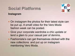 Social Platforms 
Instagram 
 On instagram the photos for their latest style can 
be put up. A small video for the Vero Moda 
fashion week can be posted. 
 Give your corporate wardrobe a chic update or 
lend a glam to your casual pair of denims. 
 Fashionista’s can get themselves clicked with the 
new collections and put up on instagram 
mentioning Vero Moda. 
 