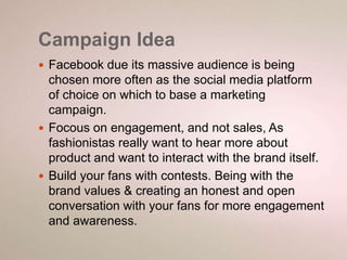 Campaign Idea 
 Facebook due its massive audience is being 
chosen more often as the social media platform 
of choice on which to base a marketing 
campaign. 
 Focous on engagement, and not sales, As 
fashionistas really want to hear more about 
product and want to interact with the brand itself. 
 Build your fans with contests. Being with the 
brand values & creating an honest and open 
conversation with your fans for more engagement 
and awareness. 
 