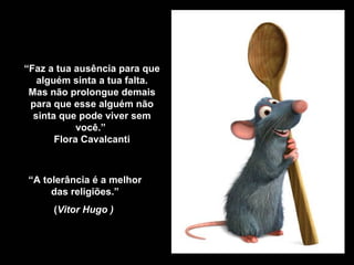 “ Faz a tua ausência para que alguém sinta a tua falta. Mas não prolongue demais para que esse alguém não sinta que pode viver sem você.”   Flora Cavalcanti “ A tolerância é a melhor das religiões.” ( Vitor Hugo )   