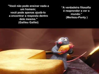"Você não pode ensinar nada a um homem;  você pode apenas ajudá-lo  a encontrar a resposta dentro dele mesmo." (Galileu Galilei) “ A verdadeira filosofia  é reaprender a ver o mundo.”   (Merleau-Ponty ) 
