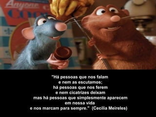 "Há pessoas que nos falam   e nem as escutamos;   há pessoas que nos ferem   e nem cicatrizes deixam   mas há pessoas que simplesmente aparecem   em nossa vida  e nos marcam para sempre."  (Cecília Meireles)    