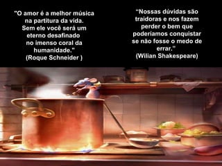 "O amor é a melhor música na partitura da vida. Sem ele você será um eterno desafinado  no imenso coral da humanidade." (Roque Schneider ) “ Nossas dúvidas são traidoras e nos fazem perder o bem que poderíamos conquistar se não fosse o medo de errar.”   (Wilian Shakespeare) 