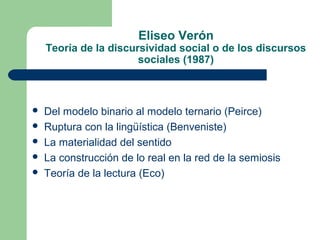 Eliseo Verón 
Teoría de la discursividad social o de los discursos 
sociales (1987) 
 Del modelo binario al modelo ternario (Peirce) 
 Ruptura con la lingüística (Benveniste) 
 La materialidad del sentido 
 La construcción de lo real en la red de la semiosis 
 Teoría de la lectura (Eco) 
 