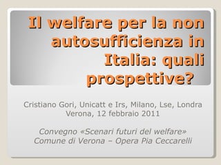 Il welfare per la non autosufficienza in Italia: quali prospettive?  Cristiano Gori, Unicatt e Irs, Milano, Lse, Londra  Verona, 12 febbraio 2011 Convegno «Scenari futuri del welfare» Comune di Verona – Opera Pia Ceccarelli 