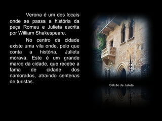 Verona é um dos locais
onde se passa a história da
peça Romeu e Julieta escrita
por William Shakespeare.
        No centro da cidade
existe uma vila onde, pelo que
conta     a  história,  Julieta
morava. Este é um grande
marco da cidade, que recebe a
fama      de    cidade     dos
namorados, atraindo centenas
de turistas.
                                  Balcão de Julieta
 