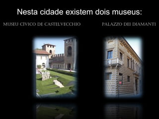 Nesta cidade existem dois museus:
Museu cíVico de castelVeccHio   palazzo dei diaMaNti
 