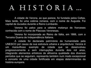 A cidade de Verona, ao que parece, foi fundada pelos Celtas.
Mais tarde, foi uma colónia romana, com o nome de Augusta. Foi
capital de ducados durante a Reino Lombardo.
         Verona foi palco para a célebre matança de franceses
conhecida com o nome de Páscoas Veronesas.
         Verona foi incorporada ao Reino de Itália, em 1866, com a
Terceira Guerra de Independência Italiana.
         A cidade foi declarada património da humanidade pela
UNESCO por causa da sua estrutura urbana e arquitectura: Verona é
um maravilhoso exemplo de cidade que se desenvolveu
progressivamente e sem interrupções durante dois mil anos,
integrando elementos artísticos de altíssima qualidade dos diversos
períodos que se seguiram, representa também num modo excepcional
o conceito de uma cidade fortificada em etapas determinantes da
história europeia.
 