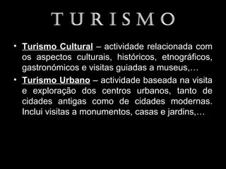 • Turismo Cultural – actividade relacionada com
  os aspectos culturais, históricos, etnográficos,
  gastronómicos e visitas guiadas a museus,…
• Turismo Urbano – actividade baseada na visita
  e exploração dos centros urbanos, tanto de
  cidades antigas como de cidades modernas.
  Inclui visitas a monumentos, casas e jardins,…
 