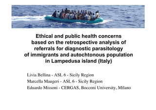 Ethical and public health concerns
    based on the retrospective analysis of
     referrals for diagnostic parasitology
of immigrants and autochtonous population
          in Lampedusa island (Italy)

 Livia Bellina - ASL 6 - Sicily Region
 Marcella Maugeri - ASL 6 - Sicily Region
 Eduardo Missoni - CERGAS, Bocconi University, Milano
 