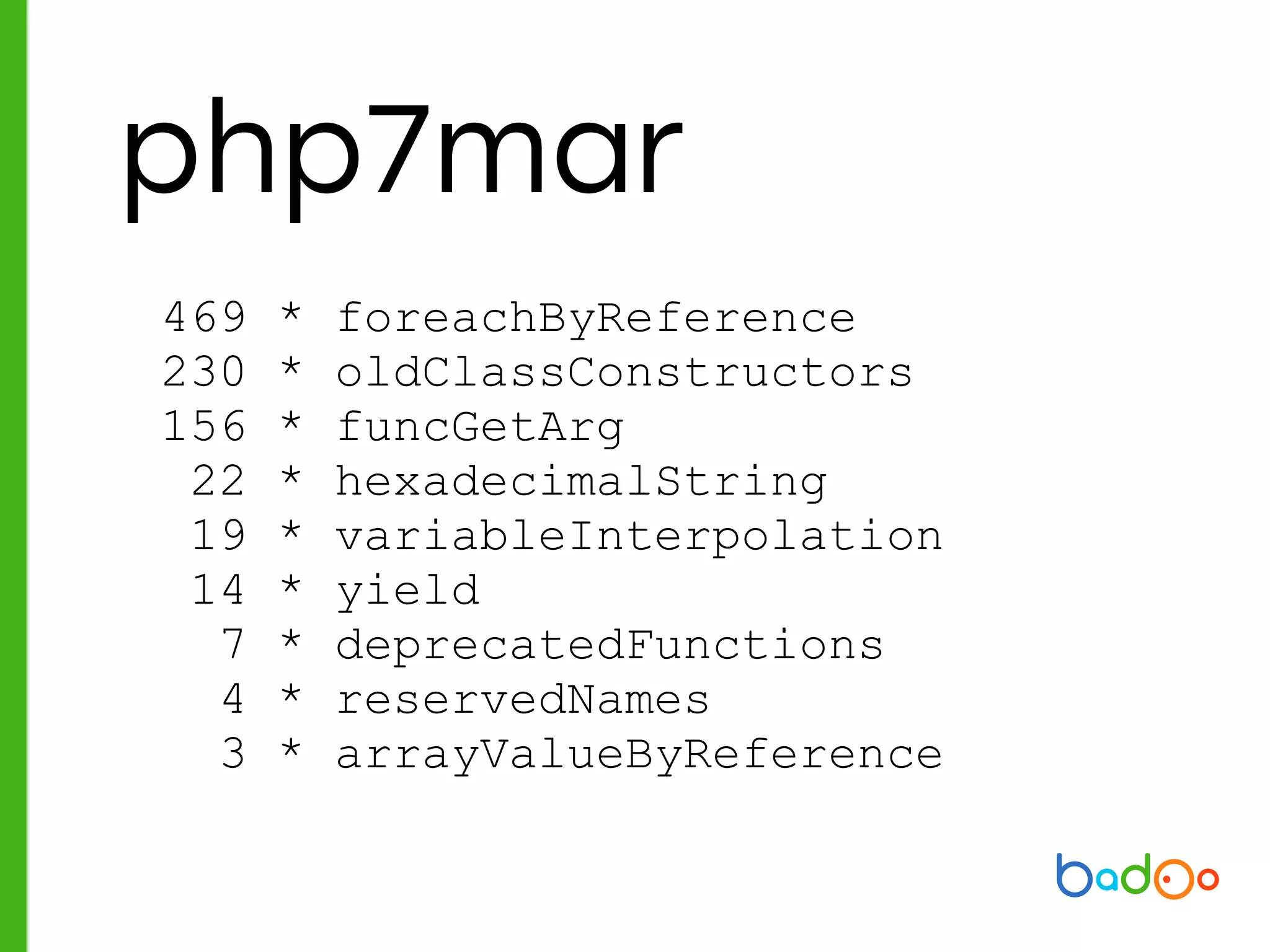 php7mar
469 * foreachByReference
230 * oldClassConstructors
156 * funcGetArg
22 * hexadecimalString
19 * variableInterpolation
14 * yield
7 * deprecatedFunctions
4 * reservedNames
3 * arrayValueByReference
 