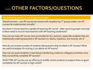 The following questions are things to consider: Shared services – can AP courses be shared with neighboring “I” groups and/or can AP courses be implemented virtually? Are there in house teachers capable of teaching AP course – after receiving proper training? Is there need to recruit more teachers with AP teaching credentials? How can we make AP course more accessible for ALL learners, especially students that are traditionally underrepresented in AP courses (i.e. blacks, hispanics, low-income, etc.)? How do we increase number of students taking exams that enrolled in AP courses? What are useful strategies for scoring a 3 or above on AP exams? How can we assist students in seamlessly transferring credits to colleges/universities once they successfully complete AP courses? WHAT PRE-AP courses are we offering to middle school students to prepare them as good candidates for AP courses in high school? 