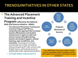 The Advanced Placement Training and Incentive Program  (offered by the National Math and Science Initiative – NMSI): The Advanced Placement Training and Incentive Program (APTIP) is a comprehensive approach that increases teacher effectiveness and student achievement in rigorous math and science courses through training, teacher and student support, vertical teaming, open enrollment, and incentives.  The program increases dramatically the number of students taking and passing AP math, science, and English exams, and expands access to traditionally under-represented students. OTHER NMSI HIGHLIGHTS “ If our NMSI high schools were a state, it would have the 33rd largest student enrollment and the 28th largest African American and Hispanic student enrollment. ” 