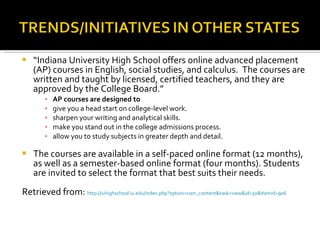 “ Indiana University High School offers online advanced placement (AP) courses in English, social studies, and calculus.  The courses are written and taught by licensed, certified teachers, and they are approved by the College Board.” AP courses are designed to give you a head start on college-level work. sharpen your writing and analytical skills. make you stand out in the college admissions process. allow you to study subjects in greater depth and detail.  The courses are available in a self-paced online format (12 months), as well as a semester-based online format (four months). Students are invited to select the format that best suits their needs. Retrieved from:  http://iuhighschool.iu.edu/index.php?option=com_content&task=view&id=50&Itemid=906 