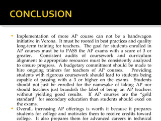 Implementation of more AP course can not be a bandwagon initiative in Verona.  It must be rooted in best practices and quality long-term training for teachers.  The goal for students enrolled in AP courses must be to PASS the AP exams with a score of 3 or greater.  Consistent audits of coursework and curriculum alignment to appropriate resources must be consistently analyzed to ensure progress.  A budgetary commitment should be made to hire ongoing trainers for teachers of AP courses.  Providing students with rigorous coursework should lead to students being capable of passing with a 3 or higher on the exams.  Students should not just be enrolled for the namesake of taking AP nor should teachers just brandish the label of being an AP teachers without yielding good results.  If AP courses are the “gold standard” for secondary education than students should excel on the exams.  Overall, increasing AP offerings is worth it because it prepares students for college and motivates them to receive credits toward college.  It also prepares them for advanced careers in technical fields of study where they can be leaders because of the academic edge they have obtained early on in high school.  