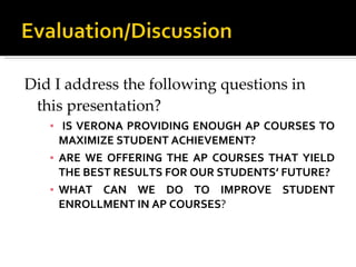Did I address the following questions in this presentation?  IS VERONA PROVIDING ENOUGH AP COURSES TO MAXIMIZE STUDENT ACHIEVEMENT?  ARE WE OFFERING THE AP COURSES THAT YIELD THE BEST RESULTS FOR OUR STUDENTS’ FUTURE?  WHAT CAN WE DO TO IMPROVE STUDENT ENROLLMENT IN AP COURSES ?  