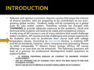Relevant and rigorous curriculum requires courses that pique the interest of diverse learners, who are preparing to be contributors to our ever-growing global society.  Students today will be competing on a global scale for jobs and/or careers. Therefore, schools are charged with  CHANGING  to provide adequate exposure to the academic, social and technical skills students will need to be viable and competitive citizens.  A wide array of AP courses is one of many solutions that would challenge today’s students. AP courses provide challenging and unique experiences for students who wish to accelerate their course load with college preparatory classes. According to  test results  Verona, is meeting AYP and NCLB standards; however, when comparing and contrasting Verona to other comparable “I” District Factor Groups (DFGs); AP course offerings is an area that can be enhanced.  The following questions will lead as a premise for professional development and/or questions to explore further: IS VERONA PROVIDING ENOUGH AP COURSES TO MAXIMIZE STUDENT ACHIEVEMENT?  ARE WE OFFERING THE AP COURSES THAT YIELD THE BEST RESULTS FOR OUR STUDENTS’ FUTURE?  WHAT CAN WE DO TO IMPROVE STUDENT ENROLLMENT IN AP COURSES ?  Click test results 