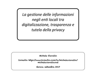 La	ges'one	delle	informazioni	
negli	en'	locali	tra	
digitalizzazione,	trasparenza	e	
tutela	della	privacy	
Michele Vianello
linkedin https://www.linkedin.com/in/michelevianello/
michelevianello.net
Verona settembre 2017
 