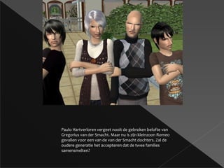 Paulo Hartverloren vergeet nooit de gebroken belofte van Gregorius van der Smacht. Maar nu is zijn kleinzoon Romeo gevallen voor een van de van der Smacht dochters. Zal de oudere generatie het accepteren dat de twee families samensmelten? 