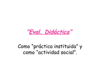 “ Eval. Didáctica ”   Como “práctica instituida” y como “actividad social”. 