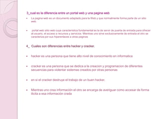 3_cual es la diferencia entre un portal web y una pagina webLa pagina web es un documento adaptado para la Web y que normalmente forma parte de un sitio web. portal web sitio web cuya característica fundamental es la de servir de puerta de entrada para ofrecer al usuario, el acceso a recursos y servicios. Mientras uno sirve exclusivamente de entrada el otro se caracteriza por sus hiperenlaces a otras paginas 4_  Cuales son diferencias entre hacker y cracker. hacker es una persona que tiene alto nivel de conocimiento en informaticacracker es una persona que se dedica a la creacion y programacion de diferentes secuencias para violentar sistemas creados por otras personas en si el cracker destruye el trabajo de un buen hacker. Mientras uno crea información el otro se encarga de averiguar como accesar de forma ilicita a esa información crada