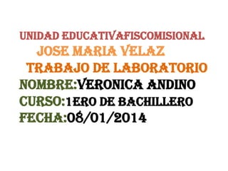 UNIDAD EDUCATIVAFISCOMISIONAL

JOSE MARIA VELAZ
TRABAJO DE LABORATORIO
NOMBRE:VERONICA ANDINO
CURSO:1ERO DE BACHILLERo
FECHA:08/01/2014

 