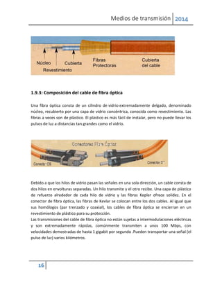 Medios de transmisión 2014
16
1.9.3: Composición del cable de fibra óptica
Una fibra óptica consta de un cilindro de vidrio extremadamente delgado, denominado
núcleo, recubierto por una capa de vidrio concéntrica, conocida como revestimiento. Las
fibras a veces son de plástico. El plástico es más fácil de instalar, pero no puede llevar los
pulsos de luz a distancias tan grandes como el vidrio.
Debido a que los hilos de vidrio pasan las señales en una sola dirección, un cable consta de
dos hilos en envolturas separadas. Un hilo transmite y el otro recibe. Una capa de plástico
de refuerzo alrededor de cada hilo de vidrio y las fibras Kepler ofrece solidez. En el
conector de fibra óptica, las fibras de Kevlar se colocan entre los dos cables. Al igual que
sus homólogos (par trenzado y coaxial), los cables de fibra óptica se encierran en un
revestimiento de plástico para su protección.
Las transmisiones del cable de fibra óptica no están sujetas a intermodulaciones eléctricas
y son extremadamente rápidas, comúnmente transmiten a unos 100 Mbps, con
velocidades demostradas de hasta 1 gigabit por segundo .Pueden transportar una señal (el
pulso de luz) varios kilómetros.
 