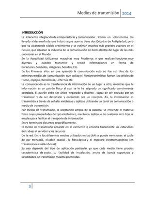 Medios de transmisión 2014
3
INTRODUCCIÓN
La Creciente Integración de computadoras y comunicación , Como un solo sistema, ha
llevado al desarrollo de una Industria que apenas tiene dos Décadas de Antigüedad, pero
que va alcanzando rápido crecimiento y se estiman muchos más grandes avances en el
Futuro, que situaran la industria de la comunicación de datos dentro del lugar de las más
poderosas en el Mundo.
En la Actualidad Utilizamos maquinas muy Modernas y que realizan funciones muy
diversas y pueden transmitir y recibir informaciones en forma de
Caracteres, Símbolos, imágenes, Sonidos, Etc.
En los Primeros años en que apareció la comunicación esto no fue así. Uno de los
primeros medios de comunicación que utilizo el hombre primitivo fueron las señales de
Humo, espejos, Banderolas, Linternas etc.
La comunicación es la transferencia de información de un lugar a otro, mientras que la
información es un patrón físico al cual se le ha asignado un significado comúnmente
acordado. El patrón debe ser único -separado y distinto-, capaz de ser enviado por un
transmisor y de ser detectado y entendido por un receptor. Así, la información es
transmitida a través de señales eléctricas u ópticas utilizando un canal de comunicación o
medio de transmisión.
Por medio de transmisión, la aceptación amplia de la palabra, se entiende el material
físico cuyas propiedades de tipo electrónico, mecánico, óptico, o de cualquier otro tipo se
emplea para facilitar el transporte de información
Entre terminales distantes geográficamente.
El medio de transmisión consiste en el elemento q conecta físicamente las estaciones
de trabajo al servidor y los recursos
De la red. Entre los diferentes medios utilizados en las LAN se puede mencionar: el cable
de par trenzado, el cable coaxial , la fibra óptica y el espectro electromagnético (en
transmisiones inalámbricas).
Su uso depende del tipo de aplicación particular ya que cada medio tiene propias
característica de costo, su facilidad de instalación, ancho de banda soportado y
velocidades de transmisión máxima permitidas.
 