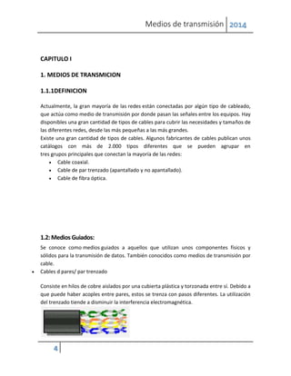 Medios de transmisión 2014
4
CAPITULO I
1. MEDIOS DE TRANSMICION
1.1.1DEFINICION
Actualmente, la gran mayoría de las redes están conectadas por algún tipo de cableado,
que actúa como medio de transmisión por donde pasan las señales entre los equipos. Hay
disponibles una gran cantidad de tipos de cables para cubrir las necesidades y tamaños de
las diferentes redes, desde las más pequeñas a las más grandes.
Existe una gran cantidad de tipos de cables. Algunos fabricantes de cables publican unos
catálogos con más de 2.000 tipos diferentes que se pueden agrupar en
tres grupos principales que conectan la mayoría de las redes:
 Cable coaxial.
 Cable de par trenzado (apantallado y no apantallado).
 Cable de fibra óptica.
1.2: Medios Guiados:
Se conoce como medios guiados a aquellos que utilizan unos componentes físicos y
sólidos para la transmisión de datos. También conocidos como medios de transmisión por
cable.
 Cables d pares/ par trenzado
Consiste en hilos de cobre aislados por una cubierta plástica y torzonada entre sí. Debido a
que puede haber acoples entre pares, estos se trenza con pasos diferentes. La utilización
del trenzado tiende a disminuir la interferencia electromagnética.
 