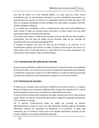 Medios de transmisión 2014
5
Este tipo de medio es el más utilizado debido a su bajo coste (se utiliza mucho
en telefonía) pero su inconveniente principal es su poca velocidad de transmisión y su
corta distancia de alcance. Se utilizan con velocidades inferiores al MHz (de aprox. 250
KHz). Se consiguen velocidades de hasta 16 Mbps. Con estos cables, se pueden transmitir
señales analógicas o digitales.
Es un medio muy susceptible a ruido y a interferencias. Para evitar estos problemas se
suele trenzar el cable con distintos pasos de torsión y se suele recubrir con una malla
externa para evitar las interferencias externas.
En su forma más simple, un cable de par trenzado consta de dos hilos de cobre aislados y
entrelazados. Hay dos tipos de cables de par trenzado: cable de par trenzado sin
apantallar (UTP) y par trenzado apantallado (STP).
A menudo se agrupan una serie de hilos de par trenzado y se encierran en un
revestimiento protector para formar un cable. El número total de pares que hay en un
cable puede variar. El trenzado elimina el ruido eléctrico de los pares adyacentes y de
otras fuentes como motores, relés y transformadores.
1.2.1: Componentes del cable de par trenzado
Aunque hayamos definido el cable de par trenzado por el número de hilos y su posibilidad
de transmitir datos, son necesarios una serie de componentes adicionales para completar
su instalación. Al igual que sucede con el cable telefónico, el cable de red de par trenzado
necesita unos conectores y otro hardware para asegurar una correcta instalación.
1.2.2: Elementos de conexión
El cable de par trenzado utiliza conectores telefónicos RJ-45 para conectar a un equipo.
Éstos son similares a los conectores telefónicos RJ11. Aunque los conectores RJ-11 y RJ-45
parezcan iguales a primera vista, hay diferencias importantes entre ellos.
El conector RJ-45 contiene ocho conexiones de cable, mientras que el RJ-11 sólo contiene
cuatro. Existe una serie de componentes que ayudan a organizar las grandes instalaciones
UTP y a facilitar su manejo.
Por lo general, la estructura de todos los cables par trenzado no difieren
significativamente, aunque es cierto que cada fabricante introduce algunas tecnologías
adicionales mientras los estándares de fabricación se lo permitan. El cable está
compuesto, por un conductor interno que es de alambre electrolítico recocido, de tipo
circular, aislado por una capa de polietileno coloreado.
 